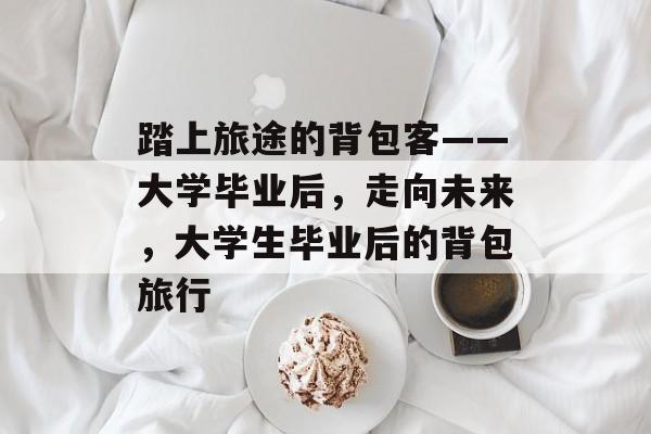 踏上旅途的背包客——大学毕业后，走向未来，大学生毕业后的背包旅行