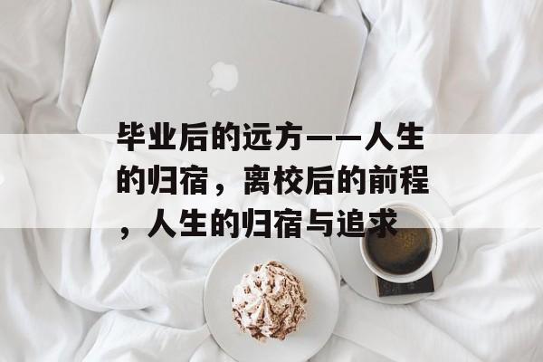 毕业后的远方——人生的归宿,离校后的前程,人生的归宿与追求 毕业后的远方——人生的归宿,离校后的前程,人生的归宿与追求