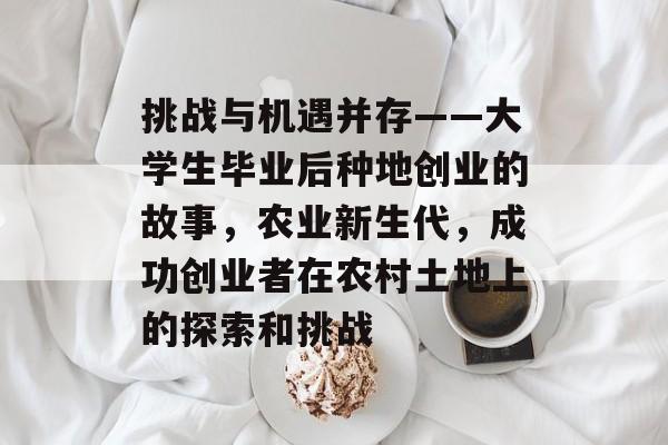 挑战与机遇并存——大学生毕业后种地创业的故事,农业新生代,成功创业者在农村土地上的探索和挑战 挑战与机遇并存——大学生毕业后种地创业的故事,农业新生代,成功创业者在农村土地上的探索和挑战