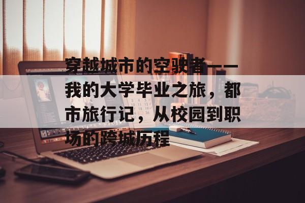 穿越城市的空驶者——我的大学毕业之旅,都市旅行记,从校园到职场的跨城历程 穿越城市的空驶者——我的大学毕业之旅,都市旅行记,从校园到职场的跨城历程