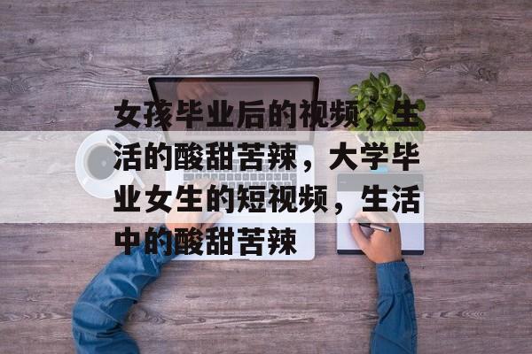 女孩毕业后的视频,生活的酸甜苦辣,大学毕业女生的短视频,生活中的酸甜苦辣 女孩毕业后的视频,生活的酸甜苦辣,大学毕业女生的短视频,生活中的酸甜苦辣