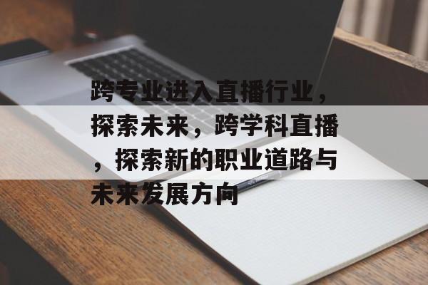 跨专业进入直播行业，探索未来，跨学科直播，探索新的职业道路与未来发展方向