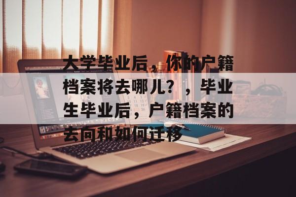 大学毕业后,你的户籍档案将去哪儿?,毕业生毕业后,户籍档案的去向和如何迁移 大学毕业后,你的户籍档案将去哪儿?,毕业生毕业后,户籍档案的去向和如何迁移