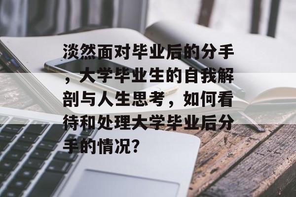 淡然面对毕业后的分手，大学毕业生的自我解剖与人生思考，如何看待和处理大学毕业后分手的情况？