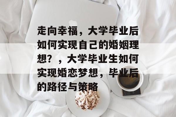 走向幸福，大学毕业后如何实现自己的婚姻理想？，大学毕业生如何实现婚恋梦想，毕业后的路径与策略