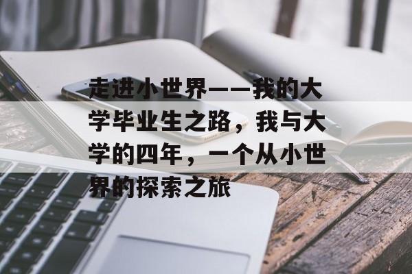 走进小世界——我的大学毕业生之路,我与大学的四年,一个从小世界的探索之旅 走进小世界——我的大学毕业生之路,我与大学的四年,一个从小世界的探索之旅