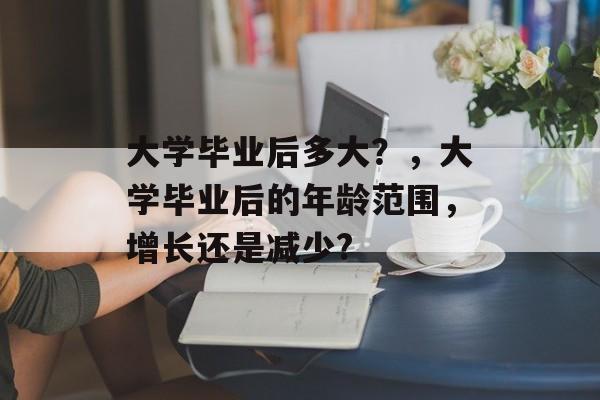 大学毕业后多大？，大学毕业后的年龄范围，增长还是减少?