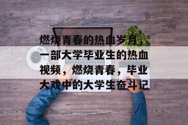 燃烧青春的热血岁月，一部大学毕业生的热血视频，燃烧青春，毕业大戏中的大学生奋斗记