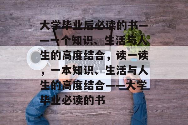 大学毕业后必读的书——一个知识、生活与人生的高度结合，读一读，一本知识、生活与人生的高度结合——大学毕业必读的书