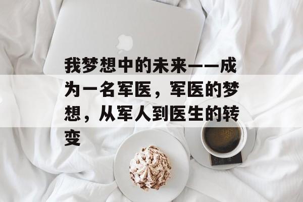 我梦想中的未来——成为一名军医,军医的梦想,从军人到医生的转变 我梦想中的未来——成为一名军医,军医的梦想,从军人到医生的转变