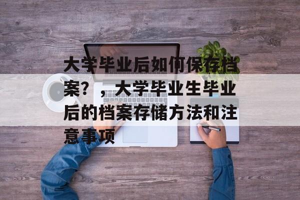 大学毕业后如何保存档案?,大学毕业生毕业后的档案存储方法和注意事项 大学毕业后如何保存档案?,大学毕业生毕业后的档案存储方法和注意事项