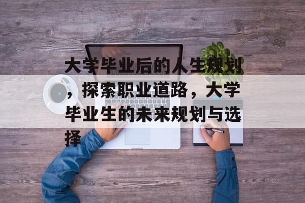 大学毕业后的人生规划,探索职业道路,大学毕业生的未来规划与选择 大学毕业后的人生规划,探索职业道路,大学毕业生的未来规划与选择