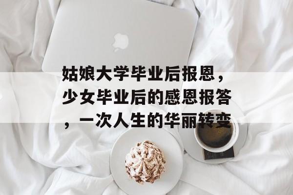 姑娘大学毕业后报恩，少女毕业后的感恩报答，一次人生的华丽转变