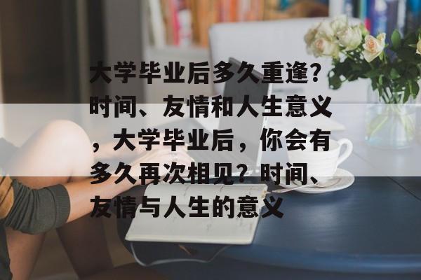 大学毕业后多久重逢？时间、友情和人生意义，大学毕业后，你会有多久再次相见？时间、友情与人生的意义