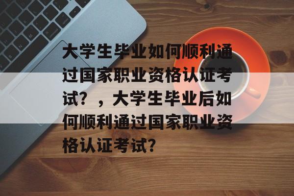 大学生毕业如何顺利通过国家职业资格认证考试？，大学生毕业后如何顺利通过国家职业资格认证考试？