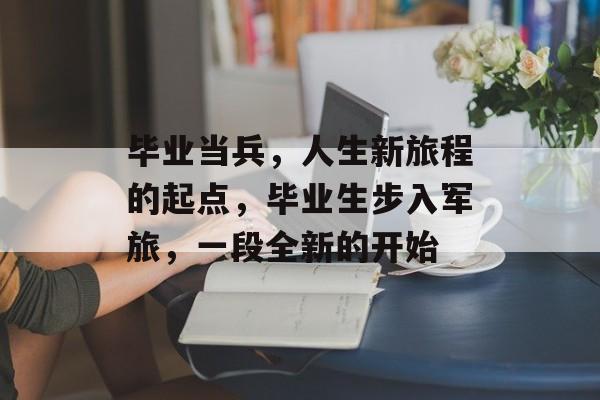 毕业当兵,人生新旅程的起点,毕业生步入军旅,一段全新的开始 毕业当兵,人生新旅程的起点,毕业生步入军旅,一段全新的开始