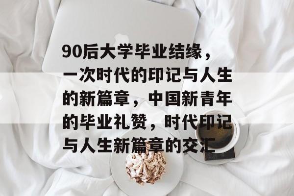 90后大学毕业结缘，一次时代的印记与人生的新篇章，中国新青年的毕业礼赞，时代印记与人生新篇章的交汇