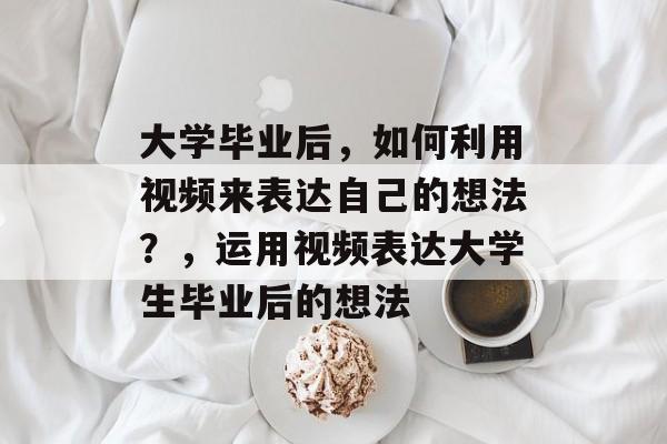 大学毕业后，如何利用视频来表达自己的想法？，运用视频表达大学生毕业后的想法