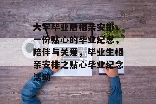 大学毕业后相亲安排,一份贴心的毕业纪念,陪伴与关爱,毕业生相亲安排之贴心毕业纪念活动 大学毕业后相亲安排,一份贴心的毕业纪念,陪伴与关爱,毕业生相亲安排之贴心毕业纪念活动