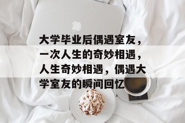大学毕业后偶遇室友,一次人生的奇妙相遇,人生奇妙相遇,偶遇大学室友的瞬间回忆 大学毕业后偶遇室友,一次人生的奇妙相遇,人生奇妙相遇,偶遇大学室友的瞬间回忆