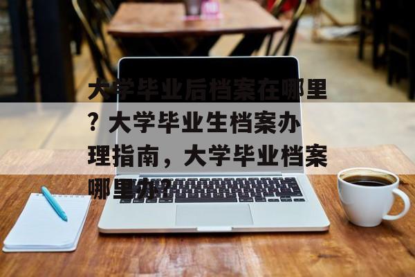 大学毕业后档案在哪里? 大学毕业生档案办理指南，大学毕业档案哪里办?