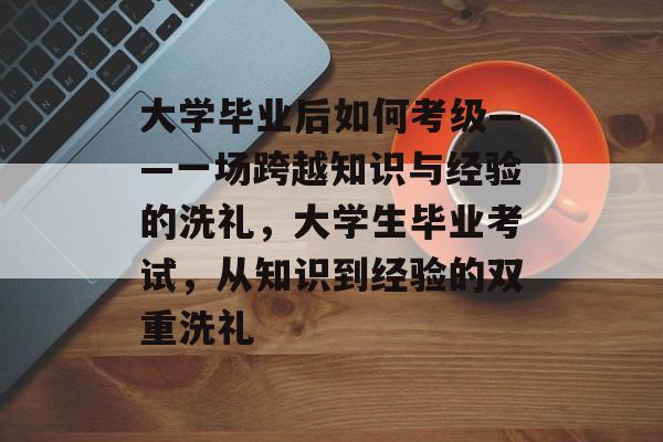 大学毕业后如何考级——一场跨越知识与经验的洗礼，大学生毕业考试，从知识到经验的双重洗礼