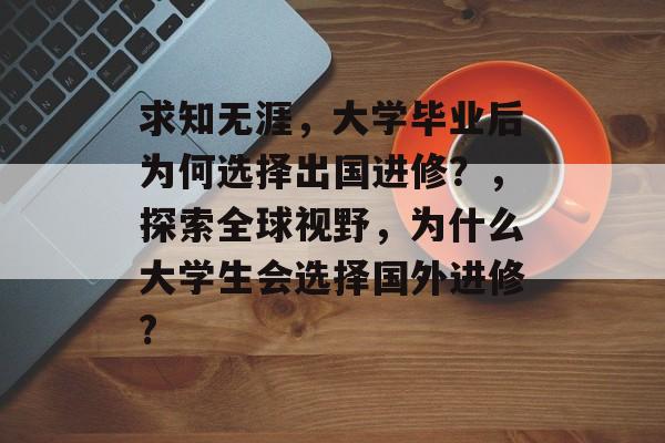 求知无涯,大学毕业后为何选择出国进修?,探索全球视野,为什么大学生会选择国外进修? 求知无涯,大学毕业后为何选择出国进修?,探索全球视野,为什么大学生会选择国外进修?