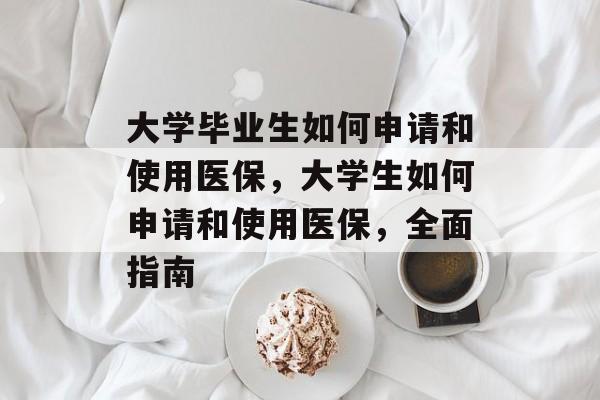 大学毕业生如何申请和使用医保，大学生如何申请和使用医保，全面指南