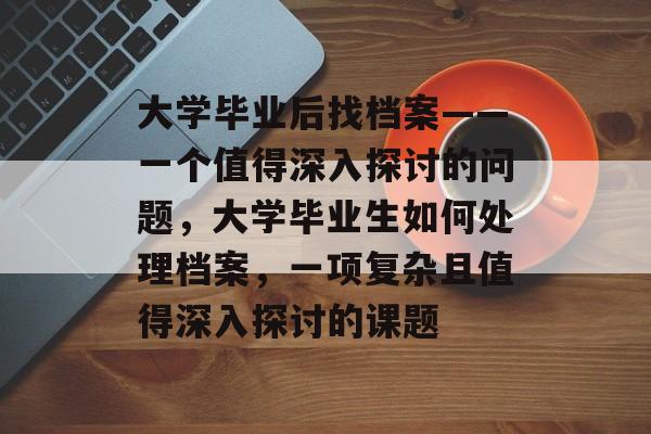大学毕业后找档案——一个值得深入探讨的问题，大学毕业生如何处理档案，一项复杂且值得深入探讨的课题