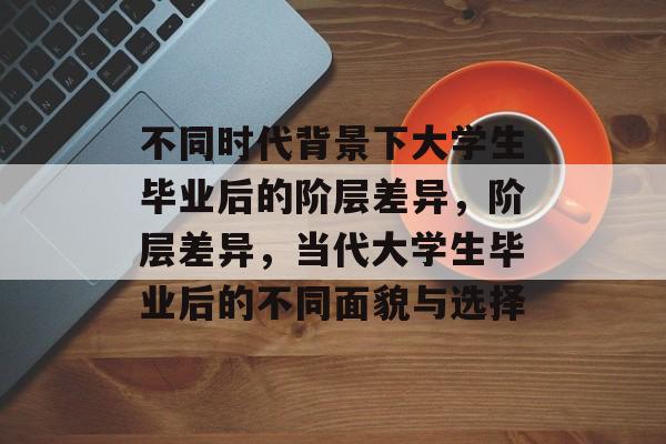 不同时代背景下大学生毕业后的阶层差异,阶层差异,当代大学生毕业后的不同面貌与选择 不同时代背景下大学生毕业后的阶层差异,阶层差异,当代大学生毕业后的不同面貌与选择