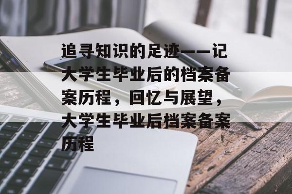追寻知识的足迹——记大学生毕业后的档案备案历程,回忆与展望,大学生毕业后档案备案历程 追寻知识的足迹——记大学生毕业后的档案备案历程,回忆与展望,大学生毕业后档案备案历程