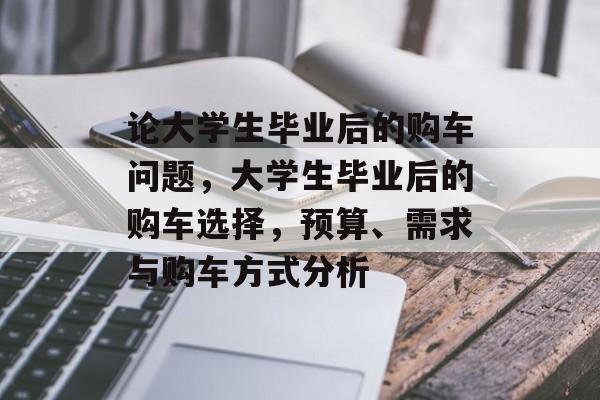 论大学生毕业后的购车问题,大学生毕业后的购车选择,预算、需求与购车方式分析 论大学生毕业后的购车问题,大学生毕业后的购车选择,预算、需求与购车方式分析