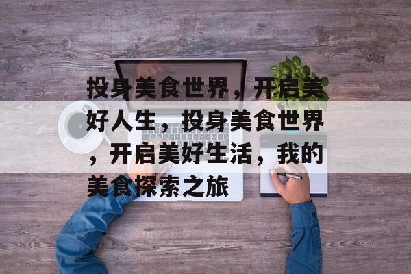 投身美食世界,开启美好人生,投身美食世界,开启美好生活,我的美食探索之旅 投身美食世界,开启美好人生,投身美食世界,开启美好生活,我的美食探索之旅