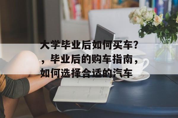 大学毕业后如何买车?,毕业后的购车指南,如何选择合适的汽车 大学毕业后如何买车?,毕业后的购车指南,如何选择合适的汽车
