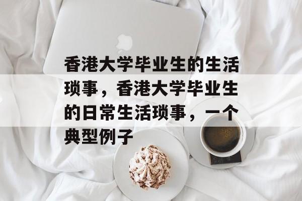 香港大学毕业生的生活琐事,香港大学毕业生的日常生活琐事,一个典型例子 香港大学毕业生的生活琐事,香港大学毕业生的日常生活琐事,一个典型例子