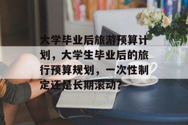 大学毕业后旅游预算计划，大学生毕业后的旅行预算规划，一次性制定还是长期滚动？