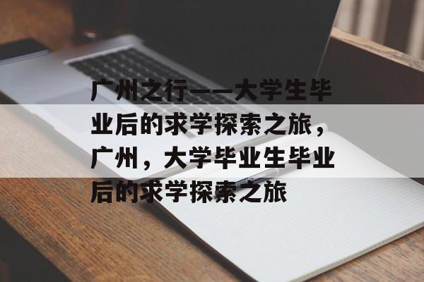 广州之行——大学生毕业后的求学探索之旅，广州，大学毕业生毕业后的求学探索之旅