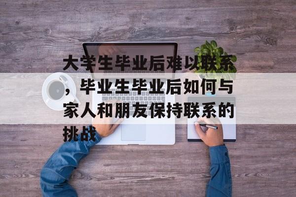 大学生毕业后难以联系，毕业生毕业后如何与家人和朋友保持联系的挑战