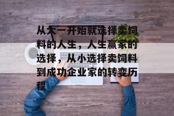 从大一开始就选择卖饲料的人生,人生赢家的选择,从小选择卖饲料到成功企业家的转变历程 从大一开始就选择卖饲料的人生,人生赢家的选择,从小选择卖饲料到成功企业家的转变历程