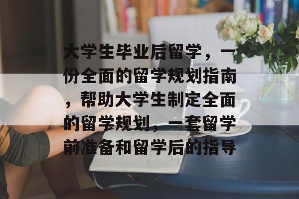 大学生毕业后留学，一份全面的留学规划指南，帮助大学生制定全面的留学规划，一套留学前准备和留学后的指导