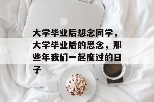 大学毕业后想念同学，大学毕业后的思念，那些年我们一起度过的日子