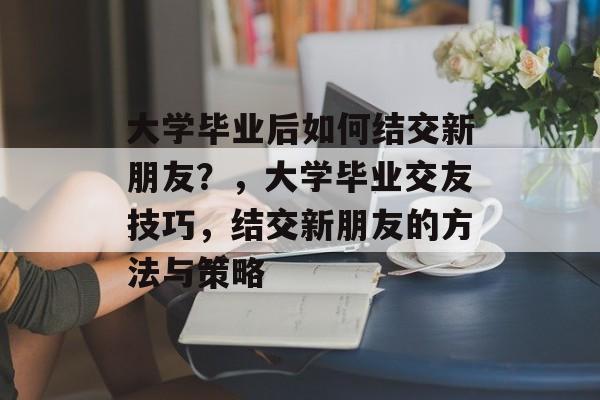 大学毕业后如何结交新朋友?,大学毕业交友技巧,结交新朋友的方法与策略 大学毕业后如何结交新朋友?,大学毕业交友技巧,结交新朋友的方法与策略