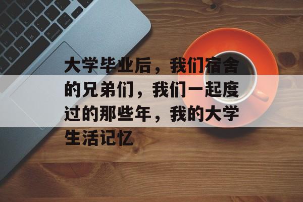 大学毕业后,我们宿舍的兄弟们,我们一起度过的那些年,我的大学生活记忆 大学毕业后,我们宿舍的兄弟们,我们一起度过的那些年,我的大学生活记忆