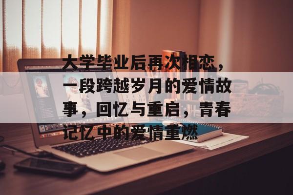 大学毕业后再次相恋，一段跨越岁月的爱情故事，回忆与重启，青春记忆中的爱情重燃