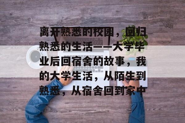 离开熟悉的校园,回归熟悉的生活——大学毕业后回宿舍的故事,我的大学生活,从陌生到熟悉,从宿舍回到家中 离开熟悉的校园,回归熟悉的生活——大学毕业后回宿舍的故事,我的大学生活,从陌生到熟悉,从宿舍回到家中