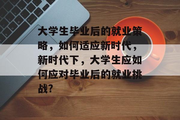 大学生毕业后的就业策略，如何适应新时代，新时代下，大学生应如何应对毕业后的就业挑战?