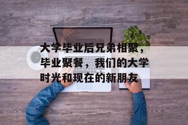 大学毕业后兄弟相聚，毕业聚餐，我们的大学时光和现在的新朋友