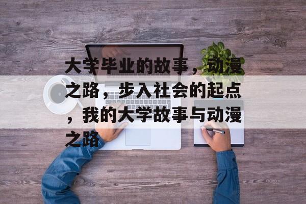 大学毕业的故事,动漫之路,步入社会的起点,我的大学故事与动漫之路 大学毕业的故事,动漫之路,步入社会的起点,我的大学故事与动漫之路