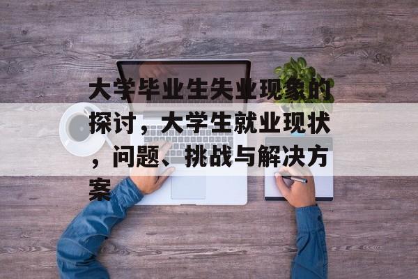 大学毕业生失业现象的探讨，大学生就业现状，问题、挑战与解决方案