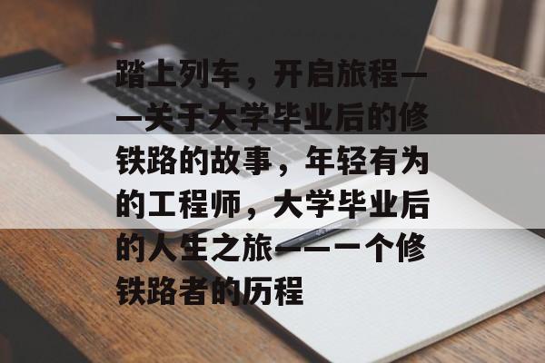 踏上列车,开启旅程——关于大学毕业后的修铁路的故事,年轻有为的工程师,大学毕业后的人生之旅——一个修铁路者的历程 踏上列车,开启旅程——关于大学毕业后的修铁路的故事,年轻有为的工程师,大学毕业后的人生之旅——一个修铁路者的历程